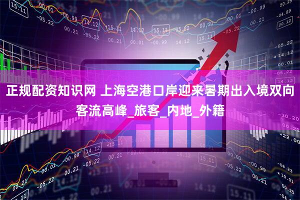 正规配资知识网 上海空港口岸迎来暑期出入境双向客流高峰_旅客_内地_外籍